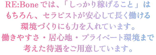 RE:Boneではしっかり稼げることはもちろん、安心して長く働ける環境づくりにも力を入れています。働きやすさ、居心地、プライベート環境まで考えた待遇をご用意しています。